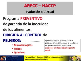 Pre-requisitos y Sistema HACCP en establecimientos
procesadores de miel de abejas
Programa PREVENTIVO
de garantía de la inocuidad
de los alimentos,
DIRIGIDA AL CONTROL de
PELIGROS:
• Microbiológicos
• Físicos
• Químicos
ARPCC – HACCP
Evolución al Actual
Agente biológico, químico o físico
presente en un alimento, o la condición
en que éste se halla, que puede
ocasionar un efecto adverso para la
salud
 