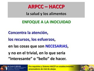 Pre-requisitos y Sistema HACCP en establecimientos
procesadores de miel de abejas
ENFOQUE A LA INOCUIDAD
Concentra la atención,
los recursos, los esfuerzos,
en las cosas que son NECESARIAS,
y no en el trivial, en lo que seria
“interesante” o “bello” de hacer.
ARPCC – HACCP
la salud y los alimentos
 