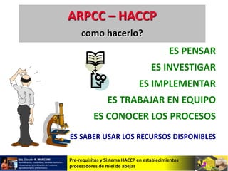 Pre-requisitos y Sistema HACCP en establecimientos
procesadores de miel de abejas
ES PENSAR
ES INVESTIGAR
ES IMPLEMENTAR
ES TRABAJAR EN EQUIPO
ES CONOCER LOS PROCESOS
ES SABER USAR LOS RECURSOS DISPONIBLES
ARPCC – HACCP
como hacerlo?
 