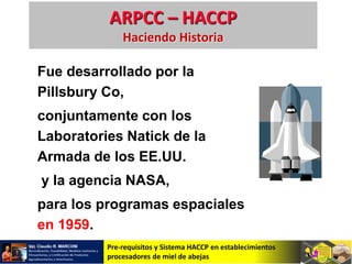 Pre-requisitos y Sistema HACCP en establecimientos
procesadores de miel de abejas
ARPCC – HACCP
Haciendo Historia
Fue desarrollado por la
Pillsbury Co,
conjuntamente con los
Laboratories Natick de la
Armada de los EE.UU.
y la agencia NASA,
para los programas espaciales
en 1959.
 