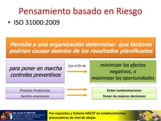 Pre-requisitos y Sistema HACCP en establecimientos
procesadores de miel de abejas
Permite a una organización determinar que factores
podrían causar desvíos de los resultados planificados
para poner en marcha
controles preventivos
minimizar los efectos
negativos, o
maximizar las oportunidades
Con el fin de
Procesos Productivos Evitar contaminaciones
Gestión empresaria Tomar las mejores decisiones
Pensamiento basado en Riesgo
• ISO 31000:2009
 