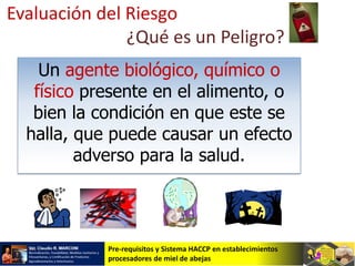 Pre-requisitos y Sistema HACCP en establecimientos
procesadores de miel de abejas
Evaluación del Riesgo
¿Qué es un Peligro?
Un agente biológico, químico o
físico presente en el alimento, o
bien la condición en que este se
halla, que puede causar un efecto
adverso para la salud.
 
