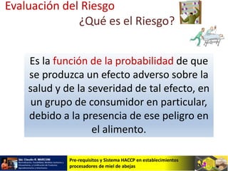 Pre-requisitos y Sistema HACCP en establecimientos
procesadores de miel de abejas
Es la función de la probabilidad de que
se produzca un efecto adverso sobre la
salud y de la severidad de tal efecto, en
un grupo de consumidor en particular,
debido a la presencia de ese peligro en
el alimento.
Evaluación del Riesgo
¿Qué es el Riesgo?
 