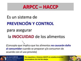 Pre-requisitos y Sistema HACCP en establecimientos
procesadores de miel de abejas
ARPCC – HACCP
Es un sistema de
PREVENCIÓN Y CONTROL
para asegurar
la INOCUIDAD de los alimentos
(Concepto que implica que los alimentos no causarán daño
al consumidor cuando se preparan y/o consumen de
acuerdo con el uso previsto)
 