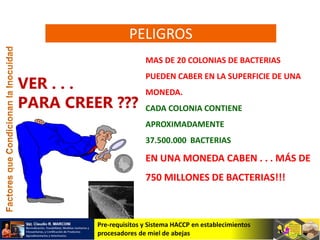 Pre-requisitos y Sistema HACCP en establecimientos
procesadores de miel de abejas
VER . . .
PARA CREER ???
MAS DE 20 COLONIAS DE BACTERIAS
PUEDEN CABER EN LA SUPERFICIE DE UNA
MONEDA.
CADA COLONIA CONTIENE
APROXIMADAMENTE
37.500.000 BACTERIAS
EN UNA MONEDA CABEN . . . MÁS DE
750 MILLONES DE BACTERIAS!!!
PELIGROS
 