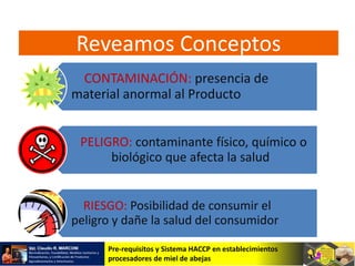 Pre-requisitos y Sistema HACCP en establecimientos
procesadores de miel de abejas
CONTAMINACIÓN: presencia de
material anormal al Producto
PELIGRO: contaminante físico, químico o
biológico que afecta la salud
RIESGO: Posibilidad de consumir el
peligro y dañe la salud del consumidor
Reveamos Conceptos
 