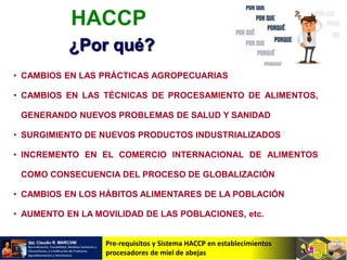 Pre-requisitos y Sistema HACCP en establecimientos
procesadores de miel de abejas
• CAMBIOS EN LAS PRÁCTICAS AGROPECUARIAS
• CAMBIOS EN LAS TÉCNICAS DE PROCESAMIENTO DE ALIMENTOS,
GENERANDO NUEVOS PROBLEMAS DE SALUD Y SANIDAD
• SURGIMIENTO DE NUEVOS PRODUCTOS INDUSTRIALIZADOS
• INCREMENTO EN EL COMERCIO INTERNACIONAL DE ALIMENTOS
COMO CONSECUENCIA DEL PROCESO DE GLOBALIZACIÓN
• CAMBIOS EN LOS HÁBITOS ALIMENTARES DE LA POBLACIÓN
• AUMENTO EN LA MOVILIDAD DE LAS POBLACIONES, etc.
HACCP
¿Por qué?
 