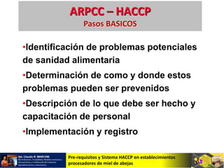 Pre-requisitos y Sistema HACCP en establecimientos
procesadores de miel de abejas
ARPCC – HACCP
Pasos BASICOS
•Identificación de problemas potenciales
de sanidad alimentaria
•Determinación de como y donde estos
problemas pueden ser prevenidos
•Descripción de lo que debe ser hecho y
capacitación de personal
•Implementación y registro
 