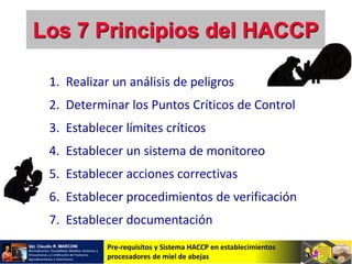 Pre-requisitos y Sistema HACCP en establecimientos
procesadores de miel de abejas
1. Realizar un análisis de peligros
2. Determinar los Puntos Críticos de Control
3. Establecer límites críticos
4. Establecer un sistema de monitoreo
5. Establecer acciones correctivas
6. Establecer procedimientos de verificación
7. Establecer documentación
Los 7 Principios del HACCP
 