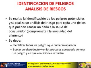 Pre-requisitos y Sistema HACCP en establecimientos
procesadores de miel de abejas
IDENTIFICACION DE PELIGROS
ANALISIS DE RIESGOS
• Se realiza la identificación de los peligros potenciales
y se realiza un análisis del riesgo para cada uno de los
que pueden causar un daño a la salud del
consumidor (comprometen la inocuidad del
alimento)
• Se debe:
– Identificar todos los peligros que pudieran aparecer
– Buscar en el producto y en los procesos que puede generar
un peligro y en que condiciones se darían
 
