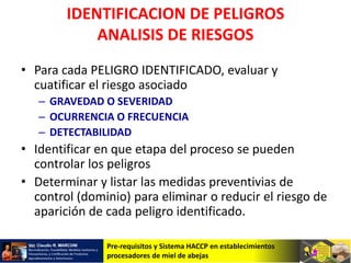 Pre-requisitos y Sistema HACCP en establecimientos
procesadores de miel de abejas
IDENTIFICACION DE PELIGROS
ANALISIS DE RIESGOS
• Para cada PELIGRO IDENTIFICADO, evaluar y
cuatificar el riesgo asociado
– GRAVEDAD O SEVERIDAD
– OCURRENCIA O FRECUENCIA
– DETECTABILIDAD
• Identificar en que etapa del proceso se pueden
controlar los peligros
• Determinar y listar las medidas preventivias de
control (dominio) para eliminar o reducir el riesgo de
aparición de cada peligro identificado.
 