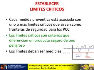 Pre-requisitos y Sistema HACCP en establecimientos
procesadores de miel de abejas
ESTABLECER
LIMITES CRITICOS
• Cada medida preventiva está asociada con
uno o mas limites críticos que sirven como
fronteras de seguridad para los PCC
• Los limites críticos son criterios que
diferencian un producto seguro de uno
peligroso
• Los límites deben ser medibles
 