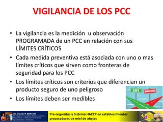 Pre-requisitos y Sistema HACCP en establecimientos
procesadores de miel de abejas
VIGILANCIA DE LOS PCC
• La vigilancia es la medición u observación
PROGRAMADA de un PCC en relación con sus
LÍMITES CRÍTICOS
• Cada medida preventiva está asociada con uno o mas
límites críticos que sirven como fronteras de
seguridad para los PCC
• Los límites críticos son criterios que diferencian un
producto seguro de uno peligroso
• Los límites deben ser medibles
 