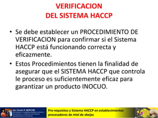 Pre-requisitos y Sistema HACCP en establecimientos
procesadores de miel de abejas
VERIFICACION
DEL SISTEMA HACCP
• Se debe establecer un PROCEDIMIENTO DE
VERIFICACION para confirmar si el Sistema
HACCP está funcionando correcta y
eficazmente.
• Estos Procedimientos tienen la finalidad de
asegurar que el SISTEMA HACCP que controla
le proceso es suficientemente eficaz para
garantizar un producto INOCUO.
 