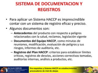 Pre-requisitos y Sistema HACCP en establecimientos
procesadores de miel de abejas
SISTEMA DE DOCUMENTACION Y
REGISTROS
• Para aplicar un Sistema HACCP es imprescindible
contar con un sistema de registro eficaz y preciso.
• Algunos documentos son:
– Antecedentes del producto con respecto a peligros
relacionados con la salud, reclamos, legislación vigente
– Documentos del Equipo HACCP, como minutas de
reuniones, modificación, evaluación de peligros y sus
riesgos, informes de auditoría, etc.
– Registros del Plan HACCP: criterios para establecer límites
críticos, registros de desvíos, acciones correctivas tomadas,
auditorías internas, análisis a productos, etc.
 