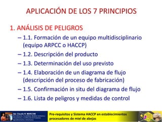 Pre-requisitos y Sistema HACCP en establecimientos
procesadores de miel de abejas
APLICACIÓN DE LOS 7 PRINCIPIOS
1. ANÁLISIS DE PELIGROS
– 1.1. Formación de un equipo multidisciplinario
(equipo ARPCC o HACCP)
– 1.2. Descripción del producto
– 1.3. Determinación del uso previsto
– 1.4. Elaboración de un diagrama de flujo
(descripción del proceso de fabricación)
– 1.5. Confirmación in situ del diagrama de flujo
– 1.6. Lista de peligros y medidas de control
 