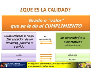 Pre-requisitos y Sistema HACCP en establecimientos
procesadores de miel de abejas
Grado o “valor”
que se le da al CUMPLIMIENTO
características o rasgo
diferenciador de un
producto, proceso o
servicio
las necesidades o
expectativas
del cliente/usuario
en
comparación
GUSTA NO GUSTA
SIRVE NO SIRVE
 