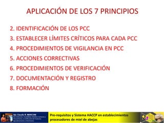 Pre-requisitos y Sistema HACCP en establecimientos
procesadores de miel de abejas
APLICACIÓN DE LOS 7 PRINCIPIOS
2. IDENTIFICACIÓN DE LOS PCC
3. ESTABLECER LÍMITES CRÍTICOS PARA CADA PCC
4. PROCEDIMIENTOS DE VIGILANCIA EN PCC
5. ACCIONES CORRECTIVAS
6. PROCEDIMIENTOS DE VERIFICACIÓN
7. DOCUMENTACIÓN Y REGISTRO
8. FORMACIÓN
 