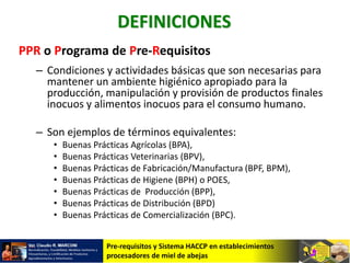Pre-requisitos y Sistema HACCP en establecimientos
procesadores de miel de abejas
DEFINICIONES
PPR o Programa de Pre-Requisitos
– Condiciones y actividades básicas que son necesarias para
mantener un ambiente higiénico apropiado para la
producción, manipulación y provisión de productos finales
inocuos y alimentos inocuos para el consumo humano.
– Son ejemplos de términos equivalentes:
• Buenas Prácticas Agrícolas (BPA),
• Buenas Prácticas Veterinarias (BPV),
• Buenas Prácticas de Fabricación/Manufactura (BPF, BPM),
• Buenas Prácticas de Higiene (BPH) o POES,
• Buenas Prácticas de Producción (BPP),
• Buenas Prácticas de Distribución (BPD)
• Buenas Prácticas de Comercialización (BPC).
 