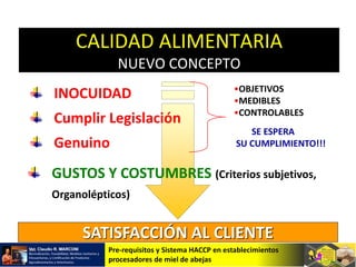 Pre-requisitos y Sistema HACCP en establecimientos
procesadores de miel de abejas
INOCUIDAD
Cumplir Legislación
Genuino
GUSTOS Y COSTUMBRES (Criterios subjetivos,
Organolépticos)
•OBJETIVOS
•MEDIBLES
•CONTROLABLES
SE ESPERA
SU CUMPLIMIENTO!!!
SATISFACCIÓN AL CLIENTE
CALIDAD ALIMENTARIA
NUEVO CONCEPTO
 