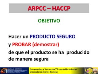 Pre-requisitos y Sistema HACCP en establecimientos
procesadores de miel de abejas
ARPCC – HACCP
OBJETIVO
Hacer un PRODUCTO SEGURO
y PROBAR (demostrar)
de que el producto se ha producido
de manera segura
 