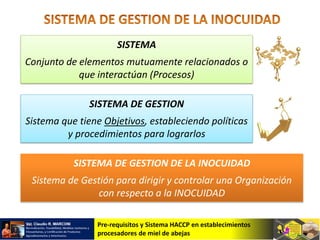 Pre-requisitos y Sistema HACCP en establecimientos
procesadores de miel de abejas
SISTEMA
Conjunto de elementos mutuamente relacionados o
que interactúan (Procesos)
SISTEMA DE GESTION
Sistema que tiene Objetivos, estableciendo políticas
y procedimientos para lograrlos
SISTEMA DE GESTION DE LA INOCUIDAD
Sistema de Gestión para dirigir y controlar una Organización
con respecto a la INOCUIDAD
 