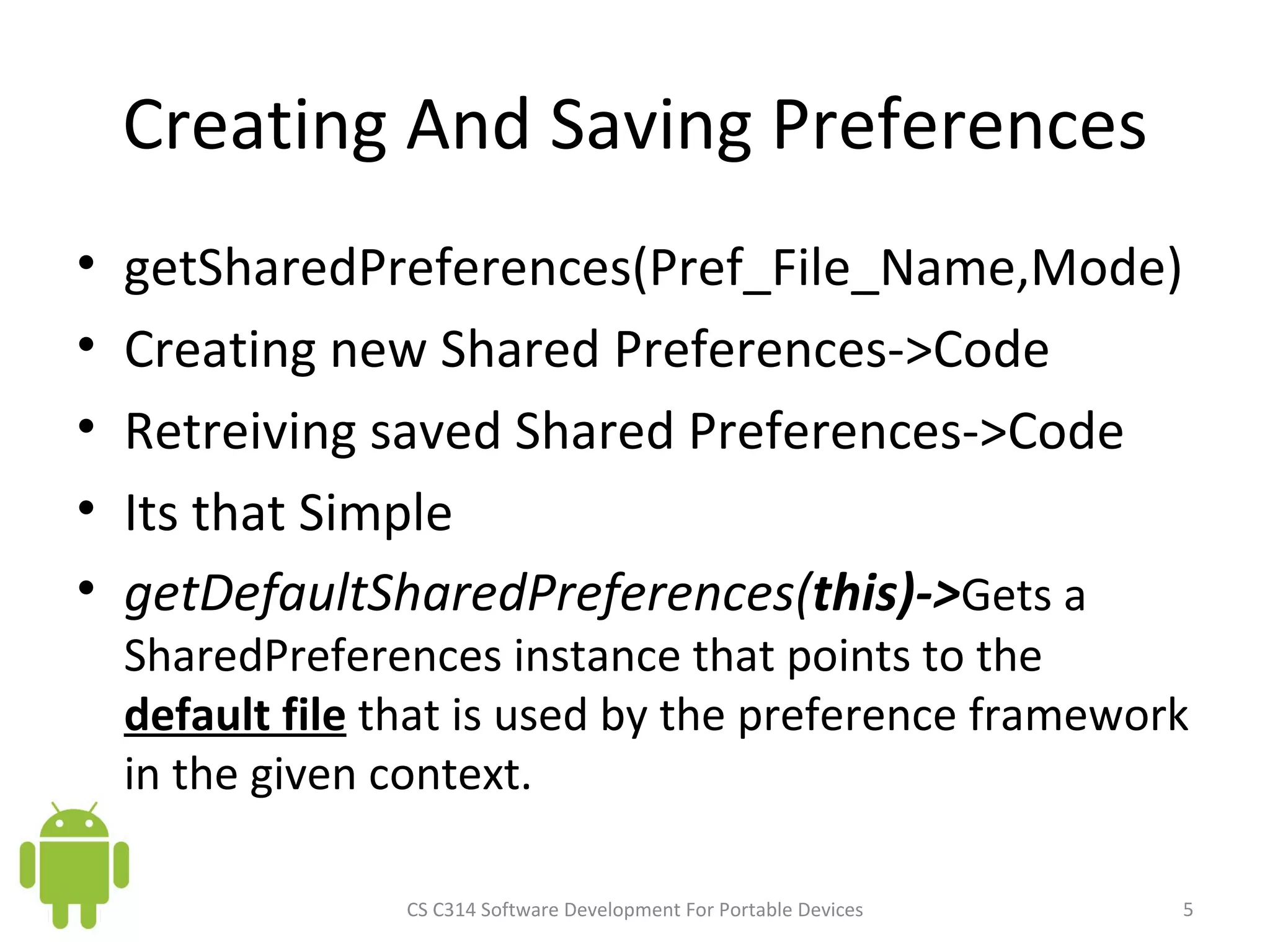 Creating And Saving Preferences getSharedPreferences(Pref_File_Name,Mode) Creating new Shared Preferences->Code Retreiving saved Shared Preferences->Code Its that Simple getDefaultSharedPreferences( this)-> Gets a SharedPreferences instance that points to the  default file  that is used by the preference framework in the given context. CS C314 Software Development For Portable Devices 