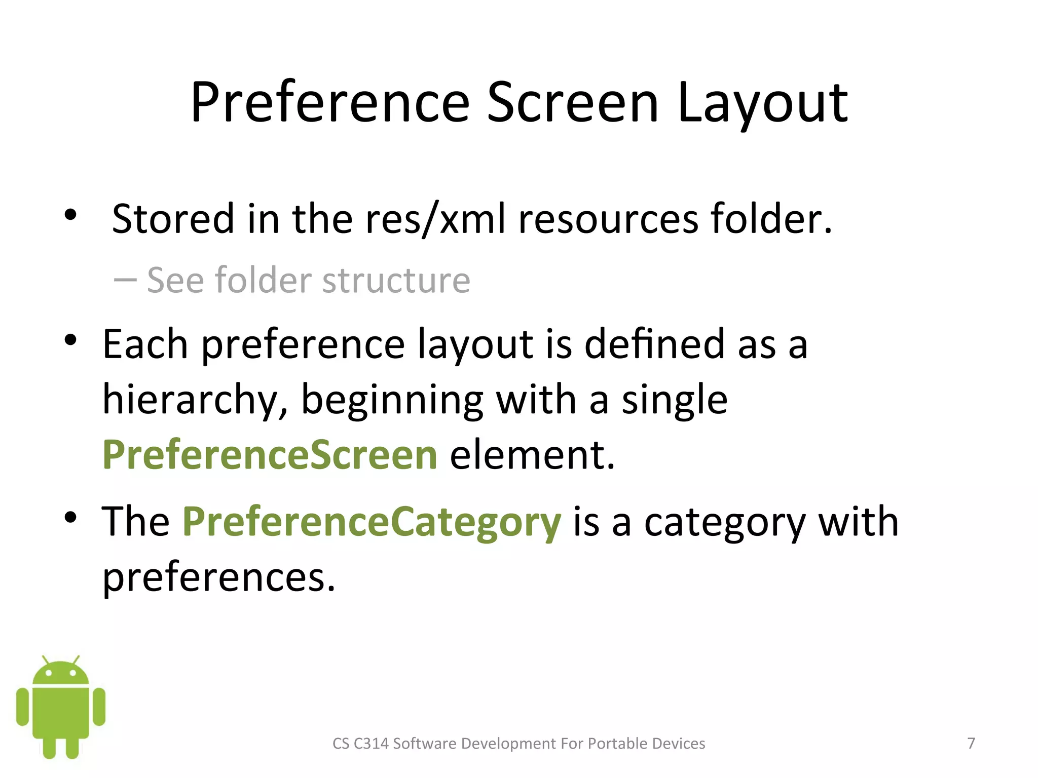 Preference Screen Layout Stored in the res/xml resources folder.  See folder structure Each preference layout is deﬁned as a hierarchy, beginning with a single  PreferenceScreen  element. The  PreferenceCategory  is a category with preferences. CS C314 Software Development For Portable Devices 