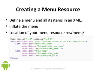 Creating a Menu Resource Define a menu and all its items in an XML. Inflate the menu Location of your menu resource res/menu/ CS C314 Software Development For Portable Devices 