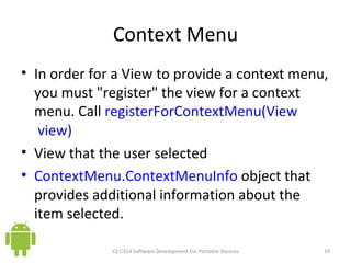 Context Menu In order for a View to provide a context menu, you must &quot;register&quot; the view for a context menu. Call  registerForContextMenu(View  view) View that the user selected  ContextMenu.ContextMenuInfo  object that provides additional information about the item selected.  CS C314 Software Development For Portable Devices 