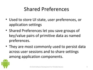 Shared Preferences Used to store UI state, user preferences, or application settings Shared Preferences let you save groups of key/value pairs of primitive data as named preferences. They are most commonly used to persist data across user sessions and to share settings among application components. CS C314 Software Development For Portable Devices 