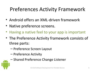 Preferences Activity Framework Android offers an XML-driven framework  Native preference screens. Having a native feel to your app is important The Preference Activity framework consists of three parts: Preference Screen Layout Preference Activity Shared Preference Change Listener CS C314 Software Development For Portable Devices 