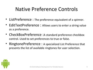 Native Preference Controls ListPreference :  The preference equivalent of a spinner. EditTextPreference  :  Allows users to enter a string value as a preference.  CheckBoxPreference  : A standard preference checkbox control. Used to set preferences to true or false. RingtonePreference :  A specialized List Preference that presents the list of available ringtones for user selection.  CS C314 Software Development For Portable Devices 