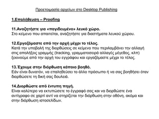 Πξνεηνηκαζία αξρείσλ ζην Desktop Publishing

1.Επαιήζεπζε – Proofing

11.Αλαδεηήζηε γηα «παγηδεπκέλν» ιεπθό ρώξν.
΢ην θείκελν πνπ απαηηείηαη, αλαδεηήζηε γηα δηαζηήκαηα ιεπθνύ ρώξνπ.

12.Εξγαδόκαζηε από ηελ αξρή κέρξη ην ηέινο.
Καηά ηελ ππνβνιή ηεο δηνξζώζεηο ζε θείκελν πνπ πεξηιακβάλεη ηελ αιιαγή
ζηηο απνιήμεηο γξακκήο (tracking, γξακκαηνζεηξά αιιαγέο κέγεζνο, θιπ)
μεθηλνύκε από ηελ αξρή ηνπ εγγξάθνπ θαη εξγαδόκαζηε κέρξη ην ηέινο.

13.Έρνπκε ζηελ δηόξζωζε θάπνην βνεζό.
Δάλ είλαη δπλαηόλ, λα επαιεζεύζεη ην άιιν πξόζσπν ή λα ζαο βνεζήζεη όηαλ
δηνξζώζεηε ηε δηθή ζαο δνπιεηά.

14.Δηνξζώζηε από έληππε πεγή.
Δίλαη θαιύηεξν λα εθηππώζεηε ην έγγξαθό ζαο θαη λα δηνξζώζηε έλα
αληίγξαθν ζε ραξηί αληί λα ζηεξίδεηαη ηελ δηόξζσζε ζηελ νζόλε, αθόκα θαη
ζηελ δηόξζσζε ηζηνζειίδσλ.
 