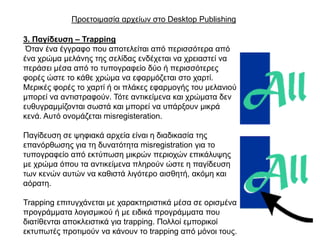 Πξνεηνηκαζία αξρείσλ ζην Desktop Publishing

3. Παγίδεπζε – Trapping
 Όηαλ έλα έγγξαθν πνπ απνηειείηαη από πεξηζζόηεξα από
έλα ρξώκα κειάλεο ηεο ζειίδαο ελδέρεηαη λα ρξεηαζηεί λα
πεξάζεη κέζα από ην ηππνγξαθείν δύν ή πεξηζζόηεξεο
θνξέο ώζηε ην θάζε ρξώκα λα εθαξκόδεηαη ζην ραξηί.
Μεξηθέο θνξέο ην ραξηί ή νη πιάθεο εθαξκνγήο ηνπ κειαληνύ
κπνξεί λα αληηζηξαθνύλ. Σόηε αληηθείκελα θαη ρξώκαηα δελ
επζπγξακκίδνληαη ζσζηά θαη κπνξεί λα ππάξμνπλ κηθξά
θελά. Απηό νλνκάδεηαη misregisteration.

Παγίδεπζε ζε ςεθηαθά αξρεία είλαη ε δηαδηθαζία ηεο
επαλόξζσζεο γηα ηε δπλαηόηεηα misregistration γηα ην
ηππνγξαθείν από εθηύπσζε κηθξώλ πεξηνρώλ επηθάιπςεο
κε ρξώκα όπνπ ηα αληηθείκελα πιεξνύλ ώζηε ε παγίδεπζε
ησλ θελώλ απηώλ λα θαζηζηά ιηγόηεξν αηζζεηή, αθόκε θαη
αόξαηε.

Trapping επηηπγράλεηαη κε ραξαθηεξηζηηθά κέζα ζε νξηζκέλα
πξνγξάκκαηα ινγηζκηθνύ ή κε εηδηθά πξνγξάκκαηα πνπ
δηαηίζεληαη απνθιεηζηηθά γηα trapping. Πνιινί εκπνξηθνί
εθηππσηέο πξνηηκνύλ λα θάλνπλ ην trapping από κόλνη ηνπο.
 
