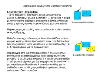 Πξνεηνηκαζία αξρείσλ ζην Desktop Publishing

5.Σνπνζέηεζε - Imposition
Γηα λα δηαβάζεηε, εθηππώζηε εθηόο ιεηηνπξγίαο ηε
΢ειίδα 1, ζειίδα 2, ζειίδα 3, ζειίδα 4 ... απηή είλαη ε ζεηξά
κε ηελ νπνία ζα δηαβάζεηε έλα βηβιίν ή δειηίν. Αιιά είλαη
                                                                4-page booklet imposition
απηόο ν ηξόπνο πνπ ζα ηηο εθηππώζεηε; Γελ είλαη πάληα.

Μεξηθέο θνξέο νη ζειίδεο πνπ εθηππώλνληαη πξέπεη λα είλαη
εθηόο αξίζκεζεο.

Η δηαδηθαζία ηεο εθηύπσζεο πνιιαπιώλ ζειίδσλ ζε έλα
θνκκάηη ραξηί κε ηέηνην ηξόπν ώζηε, όηαλ είλαη δηπισκέλα
(θαη ίζσο θνπνύλ) ώζηε θαηαιήμνπλ κε ηελ θαηάιιειε 1, 2,
3, 4, πξνθεηκέλνπ γηα λα αλαγλσζηνύλ.

Παξάδεηγκα από έλα απιό βηβιηαξάθη 4 ζειίδσλ όπσο
                                                                8-page booklet imposition
εθηππώλεηαη ζε ραξηί κεγέζνπο letter (αθνκνηώλεηε ζε
κέγεζνο - 2 ζειίδεο αλά πιεπξά) ή 4 ζειίδεο ζε κηα ζειίδα
11x17 (ηππηθό κέγεζνο γηα έλα ελεκεξσηηθό δειηίν 8.5X11,
γηα παξάδεηγκα).Πξνζζέζηε 4 επηπιένλ ζειίδεο γηα ην
θπιιάδην θαη νη ζειίδεο ζαο αιιάδνπλ αξίζκεζε, όπσο
θαίλεηαη ζηε δεύηεξε εηθόλα.
 