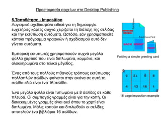 Πξνεηνηκαζία αξρείσλ ζην Desktop Publishing

5.Σνπνζέηεζε - Imposition
Λνγηζκηθό ζρεδηαζκέλν εηδηθά γηα ηε δεκηνπξγία
επρεηήξηεο θάξηεο ζπρλά ρεηξίδεηαη ηε δηάηαμε ηεο ζειίδαο
θαη ηελ εθηύπσζε απηόκαηα. Ωζηόζν, εάλ ρξεζηκνπνηείηε
θάπνην πξόγξακκα γξαθηθώλ ή ζρεδηαζκνύ απηό δελ
γίλεηαη απηόκαηα.

Δκπνξηθή εθηππσηέο ρξεζηκνπνηνύλ ζπρλά κεγάια
                                                            Folding a simple greeting card
θύιια ραξηηνύ πνπ είλαη δηπισκέλα, θνκκέλα, θαη
νινθιεξσκέλα ζην ηειηθό κέγεζνο.

Έλαο από ηνπο πνιινύο πηζαλνύο ηξόπνπο εθηύπσζεο
πνιιαπιώλ ζειίδσλ θαίλεηαη ζηελ εηθόλα ζε απηή ηε
ζειίδα εδώ είλαη έλα 16-ζειίδν.

Έλα κεγάιν θύιιν είλαη ηππσκέλν κε 8 ζειίδεο ζε θάζε
                                                              16-page imposition example
πιεπξά. Οη ζπκπαγείο γξακκέο είλαη γηα ηελ θνπή. Οη
δηαθεθνκκέλεο γξακκέο είλαη εθεί όπνπ ην ραξηί είλαη
δηπισκέλν. Μόιηο θνπνύλ θαη δηπισζνύλ νη ζειίδεο
απνηεινύλ έλα βηβιηάξην 16 ζειίδσλ.
 