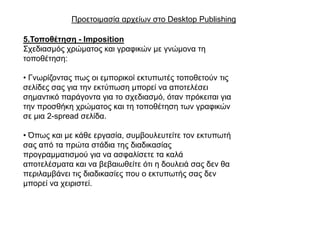 Πξνεηνηκαζία αξρείσλ ζην Desktop Publishing

5.Σνπνζέηεζε - Imposition
΢ρεδηαζκόο ρξώκαηνο θαη γξαθηθώλ κε γλώκνλα ηε
ηνπνζέηεζε:

• Γλσξίδνληαο πσο νη εκπνξηθνί εθηππσηέο ηνπνζεηνύλ ηηο
ζειίδεο ζαο γηα ηελ εθηύπσζε κπνξεί λα απνηειέζεη
ζεκαληηθό παξάγνληα γηα ην ζρεδηαζκό, όηαλ πξόθεηηαη γηα
ηελ πξνζζήθε ρξώκαηνο θαη ηε ηνπνζέηεζε ησλ γξαθηθώλ
ζε κηα 2-spread ζειίδα.

• Όπσο θαη κε θάζε εξγαζία, ζπκβνπιεπηείηε ηνλ εθηππσηή
ζαο από ηα πξώηα ζηάδηα ηεο δηαδηθαζίαο
πξνγξακκαηηζκνύ γηα λα αζθαιίζεηε ηα θαιά
απνηειέζκαηα θαη λα βεβαησζείηε όηη ε δνπιεηά ζαο δελ ζα
πεξηιακβάλεη ηηο δηαδηθαζίεο πνπ ν εθηππσηήο ζαο δελ
κπνξεί λα ρεηξηζηεί.
 