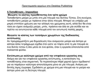 Πξνεηνηκαζία αξρείσλ ζην Desktop Publishing

5.Σνπνζέηεζε - Imposition
 Μεηώζηε ην θόζηνο πξνζζέηνληαο έλα ηξίην ρξώκα
Σνπνζεηήζηε καύξν κε κπιε ζηε κία πιεπξά ηνπ δειηίνπ Σύπνπ. ΢ηε ζπλέρεηα,
ηνπνζεηήζηε καύξν κε πξάζηλν ζηελ άιιε πιεπξά. Μπνξεί λα ππάξμεη κηα
κηθξή επηπιένλ ρξέσζε γηα ηελ αιιαγή ηνπ ρξώκαηνο απηή, αιιά δελ ζα είλαη
ηόζε αλ είραηε αλάκεημε καύξν, κπιε, πξάζηλν θαη όια ζε κία ζειίδα θαη λα
πξέπεη λα εθηππώλεηαη θάζε πιεπξά από ηνλ εθηππσηή πνιιέο θνξέο.

Μεηώζηε ην θόζηνο ηωλ ηεζζάξωλ ρξωκάηωλ ηεο δηαδηθαζίαο
εθηύπωζεο
Αλ πξνγξακκαηίδεηε κηα δεκνζίεπζε πνπ αλακηγλύεη καύξν θαη άζπξν κε
θάπνην άιιν ηεηξάρξσκν ζρέδην έηζη ώζηε λα πέθηεη από ηε κία πιεπξά ζε
έλα δειηίν ηύπνπ ή όιν κέζα ζε έλα θύιιν, όηαλ ε εξγαζία απνηειείηαη από
πνιιαπιά θύιια.

Εθηύπωζε κε θαιύηεξν ρξώκα από ηελ επηθάλεηα εξγαζίαο ζαο
Αθόκε θαη γηα ηελ επηθάλεηα εξγαζίαο εθηύπσζεο, ε θαηαλόεζε ηεο
ηνπνζέηεζεο είλαη ζεκαληηθή. Σα πεξηζζόηεξα inkjet ραξηηά έρνπλ ζρεδηαζηεί
γηα λα παξάγνπλ θαιύηεξα απνηειέζκαηα κόλν ζε κία πιεπξά. Αλάγθε γηα
δηπιήο όςεο έγγξαθα; ΢ρεδηάζηε κε ρξώκα ζηε κηα πιεπξά θαη ην καύξν θαη
άζπξν κόλν γηα ηε δεύηεξε πιεπξά.
 