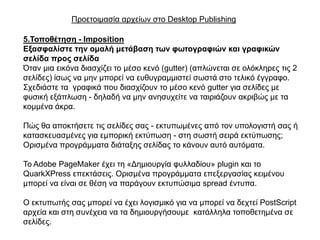 Πξνεηνηκαζία αξρείσλ ζην Desktop Publishing

5.Σνπνζέηεζε - Imposition
Εμαζθαιίζηε ηελ νκαιή κεηάβαζε ηωλ θωηνγξαθηώλ θαη γξαθηθώλ
ζειίδα πξνο ζειίδα
Όηαλ κηα εηθόλα δηαζρίδεη ην κέζν θελό (gutter) (απιώλεηαη ζε νιόθιεξεο ηηο 2
ζειίδεο) ίζσο λα κελ κπνξεί λα επζπγξακκηζηεί ζσζηά ζην ηειηθό έγγξαθν.
΢ρεδηάζηε ηα γξαθηθά πνπ δηαζρίδνπλ ην κέζν θελό gutter γηα ζειίδεο κε
θπζηθή εμάπισζε - δειαδή λα κελ αλεζπρείηε λα ηαηξηάδνπλ αθξηβώο κε ηα
θνκκέλα άθξα.

Πώο ζα απνθηήζεηε ηηο ζειίδεο ζαο - εθηππσκέλεο από ηνλ ππνινγηζηή ζαο ή
θαηαζθεπαζκέλεο γηα εκπνξηθή εθηύπσζε - ζηε ζσζηή ζεηξά εθηύπσζεο;
Οξηζκέλα πξνγξάκκαηα δηάηαμεο ζειίδαο ην θάλνπλ απηό απηόκαηα.

Σν Adobe PageMaker έρεη ηε «Γεκηνπξγία θπιιαδίνπ» plugin θαη ην
QuarkXPress επεθηάζεηο. Οξηζκέλα πξνγξάκκαηα επεμεξγαζίαο θεηκέλνπ
κπνξεί λα είλαη ζε ζέζε λα παξάγνπλ εθηππώζηκα spread έληππα.

Ο εθηππσηήο ζαο κπνξεί λα έρεη ινγηζκηθό γηα λα κπνξεί λα δερηεί PostScript
αξρεία θαη ζηε ζπλέρεηα λα ηα δεκηνπξγήζνπκε θαηάιιεια ηνπνζεηεκέλα ζε
ζειίδεο.
 