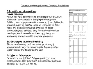 Πξνεηνηκαζία αξρείσλ ζην Desktop Publishing

5.Σνπνζέηεζε - Imposition
Κάληε mockup
Αθόκε θαη πξηλ μεθηλήζεηε ην ζρεδηαζκό ησλ ζειίδσλ,
θόςηε θαη ζπγθεληξώζηε έλα κηθξό mockup ηνπ
βηβιίνπ, ηνπ ελεκεξσηηθνύ δειηίνπ ζαο, ή ηνπ βηβιηαξίνπ
θαη αξηζκήζηε ηηο ζειίδεο ώζηε λα κπνξείηε λα δείηε,
ηόζν ηελ ζεηξά εθηύπσζεο αιιά θαη ηε ζεηξά
αλάγλσζεο ησλ ζειίδσλ ζαο. Απηό κπνξεί λα είλαη
πνιύηηκν, θαηά ην ζρεδηαζκό θαη ηε ρξήζεο ηνπ
ρξώκαηνο θαη ηελ ηνπνζέηεζε ησλ γξαθηθώλ.

Εθηύπωζε ζε thumbnail ζειίδεο
Δίηε εθηππώλνληαο από ηνλ ππνινγηζηή ζαο ή
ρξεζηκνπνηώληαο έλα ηππνγξαθείν, δεκηνπξγνύκε
κηθξνγξαθίεο ηεο δεκνζίεπζήο καο.

Ειέγμηε ην δηάγξακκα
Δθηππώζηε απηή βνιηθό δηάγξακκα δείρλεη πσο
εμαπιώλνληαη ζηνλ εθηππσηή νη αθνινπζίεο αξηζκώλ
ζειίδσλ 8, 16, 24, 32, θαη 48.
 