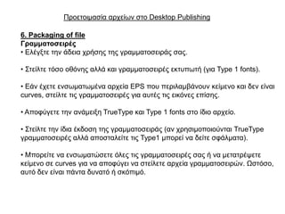 Πξνεηνηκαζία αξρείσλ ζην Desktop Publishing

6. Packaging of file
Γξακκαηνζεηξέο
• Διέγμηε ηελ άδεηα ρξήζεο ηεο γξακκαηνζεηξάο ζαο.

• ΢ηείιηε ηόζν νζόλεο αιιά θαη γξακκαηνζεηξέο εθηππσηή (γηα Type 1 fonts).

• Δάλ έρεηε ελζσκαησκέλα αξρεία EPS πνπ πεξηιακβάλνπλ θείκελν θαη δελ είλαη
curves, ζηείιηε ηηο γξακκαηνζεηξέο γηα απηέο ηηο εηθόλεο επίζεο.

• Απνθύγεηε ηελ αλάκεημε TrueType θαη Type 1 fonts ζην ίδην αξρείν.

• ΢ηείιηε ηελ ίδηα έθδνζε ηεο γξακκαηνζεηξάο (αλ ρξεζηκνπνηνύληαη TrueType
γξακκαηνζεηξέο αιιά απνζηαιείηε ηηο Type1 κπνξεί λα δείηε ζθάικαηα).

• Μπνξείηε λα ελζσκαηώζεηε όιεο ηηο γξακκαηνζεηξέο ζαο ή λα κεηαηξέςεηε
θείκελν ζε curves γηα λα απνθύγεη λα ζηείιεηε αξρεία γξακκαηνζεηξώλ. Ωζηόζν,
απηό δελ είλαη πάληα δπλαηό ή ζθόπηκό.
 