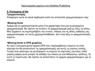 Πξνεηνηκαζία αξρείσλ ζην Desktop Publishing

6. Packaging of file
Γξακκαηνζεηξέο
Απνθύγεηε απηά ηα θνηλά ζθάικαηα θαηά ηελ απνζηνιή γξακκαηνζεηξώλ ζαο:

•Missing fonts
Αθόκα θαη αλ ρξεζηκνπνηείηαη κόλν έλα ραξαθηήξα από κηα ζπγθεθξηκέλε
γξακκαηνζεηξά, ζα πξέπεη λα ζηείιεηε ηε γξακκαηνζεηξά καδί κε όιεο ηηο άιιεο.
Μελ μεράζεηε λα ζπκπεξηιάβεηε ηελ έληνλε, πιάγηα, θαη ηηο άιιεο εθδόζεηο ηεο
γξακκαηνζεηξάο, αλ απηέο ρξεζηκνπνηήζεθαλ. Γελ είλαη όιεο νη γξακκαηνζεηξέο
θείκελν.

•Missing fonts in EPS graphics
Αλ έρεηε ελζσκαησκέλα αξρεία EPS πνπ πεξηιακβάλνπλ θείκελν λα είλαη
ζίγνπξν όηη ζα απνζηείιεηε ηηο γξακκαηνζεηξέο γηα απηέο ηηο εηθόλεο επίζεο.
Γεληθά είλαη θαιύηεξν λα κεηαηξέςεηε ην θείκελν ζε θακπύιεο (curves), αιιά
κεξηθέο θνξέο απηό κπνξεί λα αιιάμεη ηελ εηθόλα κε αλεπηζύκεηνπο ηξόπνπο. ΢ε
απηή ηε πεξίπησζε, ζα πξέπεη λα απνζηείιεηε ηα αξρεία γξακκαηνζεηξώλ γηα ην
θείκελν.
 