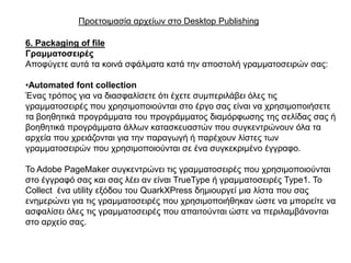 Πξνεηνηκαζία αξρείσλ ζην Desktop Publishing

6. Packaging of file
Γξακκαηνζεηξέο
Απνθύγεηε απηά ηα θνηλά ζθάικαηα θαηά ηελ απνζηνιή γξακκαηνζεηξώλ ζαο:

•Automated font collection
Έλαο ηξόπνο γηα λα δηαζθαιίζεηε όηη έρεηε ζπκπεξηιάβεη όιεο ηηο
γξακκαηνζεηξέο πνπ ρξεζηκνπνηνύληαη ζην έξγν ζαο είλαη λα ρξεζηκνπνηήζεηε
ηα βνεζεηηθά πξνγξάκκαηα ηνπ πξνγξάκκαηνο δηακόξθσζεο ηεο ζειίδαο ζαο ή
βνεζεηηθά πξνγξάκκαηα άιισλ θαηαζθεπαζηώλ πνπ ζπγθεληξώλνπλ όια ηα
αξρεία πνπ ρξεηάδνληαη γηα ηελ παξαγσγή ή παξέρνπλ ιίζηεο ησλ
γξακκαηνζεηξώλ πνπ ρξεζηκνπνηνύληαη ζε έλα ζπγθεθξηκέλν έγγξαθν.

Σν Adobe PageMaker ζπγθεληξώλεη ηηο γξακκαηνζεηξέο πνπ ρξεζηκνπνηνύληαη
ζην έγγξαθό ζαο θαη ζαο ιέεη αλ είλαη TrueType ή γξακκαηνζεηξέο Type1. Σν
Collect έλα utility εμόδνπ ηνπ QuarkXPress δεκηνπξγεί κηα ιίζηα πνπ ζαο
ελεκεξώλεη γηα ηηο γξακκαηνζεηξέο πνπ ρξεζηκνπνηήζεθαλ ώζηε λα κπνξείηε λα
αζθαιίζεη όιεο ηηο γξακκαηνζεηξέο πνπ απαηηνύληαη ώζηε λα πεξηιακβάλνληαη
ζην αξρείν ζαο.
 