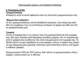 Πξνεηνηκαζία αξρείσλ ζην Desktop Publishing

6. Packaging of file
Γξακκαηνζεηξέο
Απνθύγεηε απηά ηα θνηλά ζθάικαηα θαηά ηελ απνζηνιή γξακκαηνζεηξώλ ζαο:

•Manual font collection
Αλ δελ ρξεζηκνπνηήζνπκε θάπνην βνεζεηηθό ινγηζκηθό, είλαη αθόκα κηα θαιή
ηδέα λα γλσξίδνπκε πώο λα εληνπίζνπκε απηόκαηα ηα αξρεία γηα θάζε κία από
ηηο γξακκαηνζεηξέο καο.

Γξαθηθά
΢ηείιηε αληίγξαθα όισλ ησλ εηθόλσλ ζαο πνπ ρξεζηκνπνηνύληαη ζην έγγξαθό
ζαο. Δάλ έρεηε αζθήζεη θαιή δηαρείξηζε κεγέζνπο αξρείνπ ηόηε ηα πεξηζζόηεξα
από ηα γξαθηθά ζαο ζπλδένληαη, δελ είλαη ελζσκαησκέλα ζην έγγξαθό ζαο. Σν
SB ζα πξέπεη λα έρεη πξόζβαζε ζε απηά γξαθηθά, αιιηώο ην αξρείν ζαο κπνξεί
λα έρεη εθαξκνγή κόλν ρακειήο πνηόηεηαο πξνεπηζθόπεζε εηθόλσλ ζην αξρείν
ή θαζόινπ γξαθηθά.

Υξεζηκνπνηήζηε EPS θαη TIFF εηθόλεο. Δάλ πξέπεη λα ρξεζηκνπνηήζεηε άιιεο
κνξθέο, επηθνηλσλήζηε κε ην SB ζαο.
 