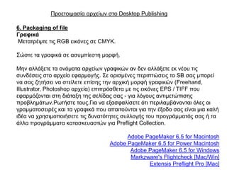 Πξνεηνηκαζία αξρείσλ ζην Desktop Publishing

6. Packaging of file
Γξαθηθά
Μεηαηξέςηε ηηο RGB εηθόλεο ζε CMYK.

΢ώζηε ηα γξαθηθά ζε αζπκπίεζηε κνξθή.

Μελ αιιάμεηε ηα νλόκαηα αξρείσλ γξαθηθώλ αλ δελ αιιάμεηε εθ λένπ ηηο
ζπλδέζεηο ζην αξρείν εθαξκνγήο. ΢ε νξηζκέλεο πεξηπηώζεηο ην SB ζαο κπνξεί
λα ζαο δεηήζεη λα ζηείιεηε επίζεο ηελ αξρηθή κνξθή γξαθηθώλ (Freehand,
Illustrator, Photoshop αξρεία) επηπξόζζεηα κε ηηο εηθόλεο EPS / TIFF πνπ
εθαξκόδνληαη ζηε δηάηαμε ηεο ζειίδαο ζαο - γηα ιόγνπο αληηκεηώπηζεο
πξνβιεκάησλ.Ρσηήζηε ηνπο.Γηα λα εμαζθαιίζεηε όηη πεξηιακβάλνληαη όιεο νη
γξακκαηνζεηξέο θαη ηα γξαθηθά πνπ απαηηνύληαη γηα ηελ έμνδν ζαο είλαη κηα θαιή
ηδέα λα ρξεζηκνπνηήζεηε ηηο δπλαηόηεηεο ζπιινγήο ηνπ πξνγξάκκαηόο ζαο ή ηα
άιια πξνγξάκκαηα θαηαζθεπαζηώλ γηα Preflight Collection.

                                         Adobe PageMaker 6.5 for Macintosh
                                   Adobe PageMaker 6.5 for Power Macintosh
                                          Adobe PageMaker 6.5 for Windows
                                          Markzware's Flightcheck [Mac/Win]
                                                Extensis Preflight Pro [Mac]
 