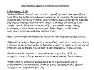 Πξνεηνηκαζία αξρείσλ ζην Desktop Publishing

6. Packaging of file
Να δηαζθαιίζεηε όηη απηό πνπ εθηππώλεηε κνηάδεη κε απηό πνπ πξννξίδεηαη
πξνζζέζηε έλα ιέηδεξ-ηππσκέλν αληίγξαθν ηνπ αξρείνπ ζαο. Απηό κπνξεί λα
βνεζήζεη ηνπο ηερληθνύο επηηόπνπ λα εληνπίζνπλ ακέζσο πξνθαλήο δηαθνξέο
ζηηο γξακκαηνζεηξέο, γξαθηθά πνπ ιείπνπλ, ή αιιαγέο ζηε δηάηαμε. Άιια
ζηνηρεία πνπ ζα ζειήζεηε λα ζπκπεξηιάβεηε επηπξόζζεηα έξγα ηέρλεο,
θαηαιόγνπο γξακκαηνζεηξώλ, θαη ηπρόλ εηδηθέο νδεγίεο πνπ δελ είραλ
πξνεγνπκέλσο κεηαθεξζεί ζηνλ εθηππσηή ζαο.

•΢ηείιηε έλα απνδεηθηηθό PostScript ιέηδεξ ηνπ θάζε δηαρσξηζκνύ ρξσκάησλ.

•Βεβαησζείηε όηη έρεηε δεκηνπξγήζεη κηα απόδεημε αθνύ θάλεηε αιιαγέο, αιιηώο
ν εθηππσηήο ζαο κπνξεί λα δεη ηηο δηαθνξέο κεηαμύ ηεο παξαγσγήο ηνπ θαη ηεο
απόδεημεο σο ζθάικαηα πνπ κπνξεί λα θαζπζηεξήζνπλ ηε δνπιεηά ζαο.

•Δάλ δελ κπνξείηε λα ζηείιεηε ην απνδεηθηηθό ζε κέγεζνο 100%, ηόηε
επηζεκάλεηε ην κέγεζνο κε θάπνην πνζνζηό θαηά ην νπνίν ζα ηππώλεηαη.

•Απνζηείιεηε ηα απζεληηθά θσηνγξαθηθά έξγα ή θσηνγξαθίεο γηα λα
αληηθαηαζηήζεηε ηα πξνζσξηλά (γηα ζέζε κόλν) θξάηεζεο ζέζεο, εθόζνλ
ππάξρνπλ, ζην ςεθηαθό αξρείν ζαο.
 