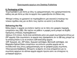 Πξνεηνηκαζία αξρείσλ ζην Desktop Publishing

6. Packaging of file
•΢πκπεξηιάβεηε κηα ιίζηα κε όιεο ηηο γξακκαηνζεηξέο πνπ ρξεζηκνπνηνύληαη,
θαζώο θαη κηα ιίζηα κε όια ηα αξρεία πνπ εκθαλίδνληαη ζην δίζθν ζαο.

•Μπνξεί επίζεο λα ρξεηαζηεί λα πεξηιακβάλεηε κηα εηθνληθή ή mockup ηνπ
ηειηθνύ ζρεδίνπ ζαο γηα λα δείηε πώο πξέπεη λα θνπεί ή λα δηπισζεί.

Delivering the File
Μόιηο μέξεηε ηη αξρεία λα ζηείιεηε πξέπεη λα ηα πάηε ζην γξαθείν παξνρήο
ππεξεζηώλ ζαο (SB). Θα πξέπεη λα κάζεηε ηη κνξθέο απηό κπνξεί λα δερζεί.
Οξηζκέλεο επηινγέο πεξηιακβάλνπλ:
•Γίζθσλ 3,5 ηληζώλ. Απηά είλαη θαηάιιεια κόλν γηα κηθξά ζπκπηεζκέλα (όπσο κε
ZIP αξρεία). Δάλ ζπκπηέζεηε ηα αξρεία ζαο εμαζθαιίζηε όηη ην SB ζαο κπνξεί λα
ηα απνζπκπηέζεη ή λα ηα ζηείιεηε self-executing αξρεία.
•ZIP, Syquest, etc. ZIP disks, Syquest cartridges, Bernoulli cartridges, θαη
Magneto-Optical Disks επηηξέπνπλ λα ζηέιλεηε κεγάια αξρεία θαη ηα
ζπλνδεπηηθά ηνπο όπσο γξακκαηνζεηξέο θαη ηα γξαθηθά ρσξίο ζπκπίεζε.
•Ηιεθηξνληθή δηαβίβαζε. Μπνξείηε λα βξείηε όηη είλαη απαξαίηεην γηα ηε
ζπκπίεζε αξρείσλ ζε θάπνην αξρείν αξρεία πξώηα ώζηε λα επηηαρύλεη ηε
κεηαθνξά αξρείσλ.
 