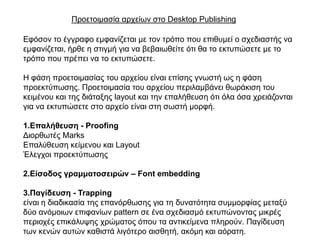 Πξνεηνηκαζία αξρείσλ ζην Desktop Publishing

Δθόζνλ ην έγγξαθν εκθαλίδεηαη κε ηνλ ηξόπν πνπ επηζπκεί ν ζρεδηαζηήο λα
εκθαλίδεηαη, ήξζε ε ζηηγκή γηα λα βεβαησζείηε όηη ζα ην εθηππώζεηε κε ην
ηξόπν πνπ πξέπεη λα ην εθηππώζεηε.

Η θάζε πξνεηνηκαζίαο ηνπ αξρείνπ είλαη επίζεο γλσζηή σο ε θάζε
πξνεθηύπσζεο. Πξνεηνηκαζία ηνπ αξρείνπ πεξηιακβάλεη ζσξάθηζε ηνπ
θεηκέλνπ θαη ηεο δηάηαμεο layout θαη ηελ επαιήζεπζε όηη όια όζα ρξεηάδνληαη
γηα λα εθηππώζεηε ζην αξρείν είλαη ζηε ζσζηή κνξθή.

1.Επαιήζεπζε - Proofing
Γηνξζσηέο Marks
Δπαιύζεπζε θείκελνπ θαη Layout
Έιεγρνη πξνεθηύπσζεο

2.Είζνδνο γξακκαηνζεηξώλ – Font embedding

3.Παγίδεπζε - Trapping
είλαη ε δηαδηθαζία ηεο επαλόξζσζεο γηα ηε δπλαηόηεηα ζπκκνξθίαο κεηαμύ
δύν αλόκνησλ επηθαλίσλ pattern ζε έλα ζρεδηαζκό εθηππώλνληαο κηθξέο
πεξηνρέο επηθάιπςεο ρξώκαηνο όπνπ ηα αληηθείκελα πιεξνύλ. Παγίδεπζε
ησλ θελώλ απηώλ θαζηζηά ιηγόηεξν αηζζεηή, αθόκε θαη αόξαηε.
 