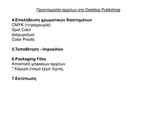 Πξνεηνηκαζία αξρείσλ ζην Desktop Publishing

4.Επαιήζεπζε ρξωκαηηθώλ δηαζηεκάηωλ
CMYK (ηεηξαρξσκία)
Spot Color
Γηαρσξηζκνί
Color Proofs

5.Σνπνζέηεζε - Imposition

6.Packaging Files
Απνζηνιή ςεθηαθσλ αξρείσλ
* Κάκεξα έηνηκα έξγα ηέρλεο

7.Εθηύπωζε
 